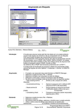 Arquivando em Disquete 
Curso PLC Siemens – Módulo Básico Data: 29/6/2007 
Arquivo: S7-Bas-12.16 
Introdução A função para arquivar existe pelo fato dos dados em um projeto poderem 
ocupar muito espaço de memória e não se comportarem em um disquete. 
Com essa função os dados são comprimidos de forma a ocupar 
aproximadamente 1/8 do tamanho original. Ela utiliza as ferramentas normais 
de compressão, como o PKZIP, ARJ, LHARC, RAR ouWINZIP. Um destes 
programas deve estar instalado no PG. Para utilizar nomes de arquivos mais 
longos é necessário utilizar o PKZIP,WinZip ou RAR. 
Os utilitários ARJ e PKZIP são fornecidos juntamente com o STEP 7. 
A configuração de localização do programa utilitário de compressão é feita 
através das opções de menu Options -> Customize -> Archive no SIMATIC 
Manager. 
Arquivando • O projeto a ser arquivado deve estar fechado no SIMATIC Manager. 
• Selecione a opção de menu File --> Archive. 
• Selecione o projeto a ser arquivado na caixa de diálogo. 
• Selecione o nome para o arquivo na próxima caixa de diálogo. 
• Na última caixa de diálogo, pode-se escolher entre as seguintes opções: 
- Disk-crossing archive = Divide ou não o arquivo em vários 
Programação Básica em STEP 7 
Documentando, Página 12-16 Salvando, Arquivando 
disquetes 
- Incremental archiving = Apenas os arquivos com o atributo ACR 
(arquivos STEP7) são arquivados. 
- Reset archive bit = Arquiva apenas os arquivos que foram 
modificados desde a última vez que o 
projeto foi arquivado. 
- Consistency check = Compara os arquivos a serem arquivados 
(apenas para o ARJ) 
Extraindo • Selecione a opção de menu File -> Retrieve. 
• Selecione o arquivo. 
• Na próxima caixa de diálogo, selecione o diretório para o projeto extraído. 
• Utilize a última caixa de diálogo para selecionar as opções para 
sobrescrever ou modificar o diretório de armazenamento. 
 