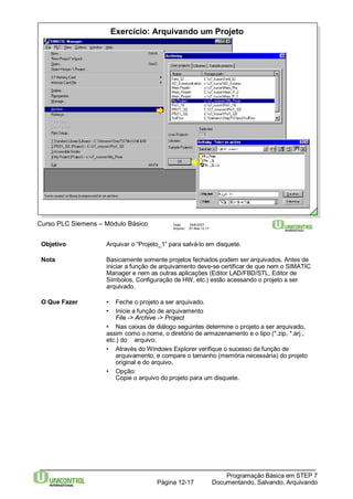 Exercício: Arquivando um Projeto 
Curso PLC Siemens – Módulo Básico Data: 29/6/2007 
Arquivo: S7-Bas-12.17 
Objetivo Arquivar o “Projeto_1” para salvá-lo em disquete. 
Nota Basicamente somente projetos fechados podem ser arquivados. Antes de 
iniciar a função de arquivamento deve-se certificar de que nem o SIMATIC 
Manager e nem as outras aplicações (Editor LAD/FBD/STL, Editor de 
Símbolos, Configuração de HW, etc.) estão acessando o projeto a ser 
arquivado. 
• Nas caixas de diálogo seguintes determine o projeto a ser arquivado, 
assim como o nome, o diretório de armazenamento e o tipo (*.zip, *.arj , 
etc.) do arquivo. 
• Através doWindows Explorer verifique o sucesso da função de 
arquivamento, e compare o tamanho (memória necessária) do projeto 
original e do arquivo. 
Programação Básica em STEP 7 
O Que Fazer • Feche o projeto a ser arquivado. 
• Inicie a função de arquivamento 
File -> Archive -> Project 
Documentando, Página 12-17 Salvando, Arquivando 
• Opção: 
Copie o arquivo do projeto para um disquete. 
 