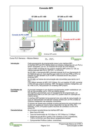 S7-300 ou S7- 400 
Data: 29/6/2007 
Arquivo: S7-Bas-13.4 
Introdução Cada equipamento de programação possui uma interface MPI.. 
A interface MPI da CPU habilita todos os módulos inteligentes em um PLC a 
serem acessados, por ex. os módulos de função de uma estação.. 
Cada nó MPI necessita ter seu próprio endereço MPI (entre 0 e 126; os 
valores padrões são PG=0, OP/TD=1, e CPUs=2). 
No S7-300, o barramento MPI é fechado através do K bus (barramento K) 
em base um-pra-um. Isso significa que cada nó no K bus (FMs e CPs) no 
bastidor S7-300 também é um nó MPI e necessita de ter seu próprio 
endereço MPI. 
No S7-400, os frames de comunicação são convertidos para dentro do K 
bus 
(10.5 Mbps) através do MPI (187.5 Kbps). Em um bastidor S7-400, somente 
a CPU tem seu próprio endereço MPI. Os demais módulos inteligentes, por 
ex. FMs e CPs, não possuem um endereço MPI próprio. 
Facilidades de A principal vantagem é que diversos equipamentos podem estabelecer um 
Conexão link de comunicação com a CPU ao mesmo tempo. 
Isto significa, por exemplo, que um equipamento de programação, um 
equipamento IHM e um link com outro PLC podem estar em operação ao 
mesmo tempo. 
A interface MPI também torna possível criar uma rede de comunicação na 
qual um administrador de rede tem acesso central com um PG a todos os 
módulos inteligentes nas estações conectadas. 
O número de canais para conexão a outros parceiros de comunicação que 
podem ser usados ao mesmo tempo dependem do tipo de CPU. Por 
exemplo, a CPU 314 possui quatro recursos de conexão e a CPU 416 
possui 64. 
Características As principais características da interface MPI são: 
• Meio físico RS 485; 
• Taxa de transmissão de 19.2 Kbps ou 187.5 Kbps ou 1.5 Mbps; 
• Distancias de até 50 m (entre 2 nós vizinhos) e com 2 repetidores, 
1100 m e 23.8 km com fibra ótica e acoplamento estrela; 
• Componentes Profibus (cabos, conectores). 
Programação Básica em STEP 7 
Página 13-4 Comunicação via MPI 
Curso PLC Siemens – Módulo Básico 
Conexão MPI 
Conexão de PLCs via MPI 
Conexão do PG via MPI 
Conexão de OP via MPI 
CPU 1 CPU 2 
PG 720 
S7-300 ou S7- 400 
0 
1 
2 
n Endereço MPI padrão 
 