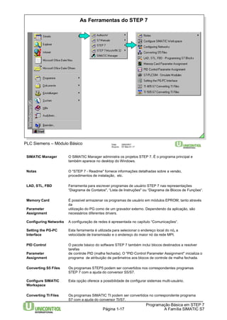As Ferramentas do STEP 7 
Programação Básica em STEP 7 
Data: 29/6/2007 
Arquivo: S7-Bas-01.17 
Página 1-17 A Família SIMATIC S7 
PLC Siemens – Módulo Básico 
SIMATIC Manager O SIMATIC Manager administra os projetos STEP 7. É o programa principal e 
também aparece no desktop do Windows. 
Notas O "STEP 7 - Readme" fornece informações detalhadas sobre a versão, 
procedimentos de instalação, etc. 
LAD, STL, FBD Ferramenta para escrever programas de usuário STEP 7 nas representações 
“Diagrama de Contatos", “Lista de Instruções" ou “Diagrama de Blocos de Funções“. 
Memory Card É possível armazenar os programas de usuário em módulos EPROM, tanto através 
da 
Parameter utilização do PG como de um gravador externo. Dependendo da aplicação, são 
Assignment necessários diferentes drivers. 
Configuring Networks A configuração de redes é apresentada no capítulo “Comunicações“. 
Setting the PG-PC Esta ferramenta é utilizada para selecionar o endereço local do nó, a 
Interface velocidade de transmissão e o endereço do maior nó da rede MPI. 
PID Control O pacote básico do software STEP 7 também inclui blocos destinados a resolver 
tarefas 
Parameter de controle PID (malha fechada). O "PID Control Parameter Assignment" inicializa o 
Assignment programa de atribuição de parâmetros aos blocos de controle de malha fechada. 
Converting S5 Files Os programas STEP5 podem ser convertidos nos correspondentes programas 
STEP 7 com a ajuda do conversor S5/S7. 
Configure SIMATIC Esta opção oferece a possibilidade de configurar sistemas multi-usuário. 
Workspace 
Converting TI Files Os programas SIMATIC TI podem ser convertidos no correspondente programa 
S7 com a ajuda do conversor TI/S7. 
 