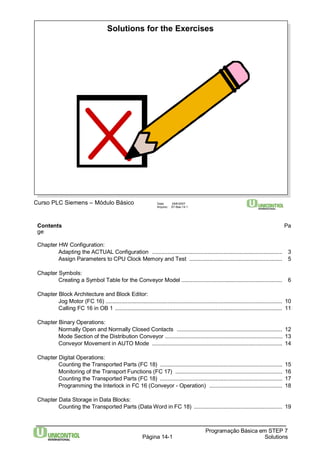 Solutions for the Exercises 
Contents Pa 
ge 
Chapter HW Configuration: 
Adapting the ACTUAL Configuration .................................................................................... 3 
Assign Parameters to CPU Clock Memory and Test ............................................................ 5 
Programação Básica em STEP 7 
Curso PLC Siemens – Módulo Básico Data: 29/6/2007 
Arquivo: S7-Bas-14.1 
Página 14-1 Solutions 
Chapter Symbols: 
Creating a Symbol Table for the Conveyor Model ................................................................. 6 
Chapter Block Architecture and Block Editor: 
Jog Motor (FC 16) .................................................................................................................. 10 
Calling FC 16 in OB 1 ............................................................................................................ 11 
Chapter Binary Operations: 
Normally Open and Normally Closed Contacts .................................................................... 12 
Mode Section of the Distribution Conveyor ............................................................................ 13 
Conveyor Movement in AUTO Mode .................................................................................... 14 
Chapter Digital Operations: 
Counting the Transported Parts (FC 18) ............................................................................... 15 
Monitoring of the Transport Functions (FC 17) ..................................................................... 16 
Counting the Transported Parts (FC 18) ............................................................................... 17 
Programming the Interlock in FC 16 (Conveyor - Operation) ............................................... 18 
Chapter Data Storage in Data Blocks: 
Counting the Transported Parts (DataWord in FC 18) ......................................................... 19 
 