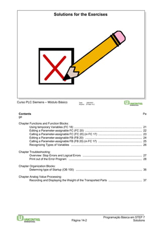 Solutions for the Exercises 
Contents Pa 
ge 
Chapter Functions and Function Blocks: 
Using temporary Variables (FC 18) ....................................................................................... 21 
Editing a Parameter-assignable FC (FC 20) ......................................................................... 22 
Calling a Parameter-assignable FC (FC 20) (in FC 17) ........................................................ 23 
Editing a Parameter-assignable FB (FB 20) ......................................................................... 24 
Calling a Parameter-assignable FB (FB 20) (in FC 17) ........................................................ 25 
Recognizing Types of Variables ........................................................................................... 26 
Programação Básica em STEP 7 
Curso PLC Siemens – Módulo Básico Data: 29/6/2007 
Arquivo: S7-Bas-14.2 
Página 14-2 Solutions 
Chapter Troubleshooting: 
Overview: Stop Errors and Logical Errors ............................................................................ 27 
Print out of the Error Program .............................................................................................. 28 
Chapter Organization Blocks: 
Determing type of Startup (OB 100) ..................................................................................... 36 
Chapter Analog Value Processing: 
Recording and Displaying theWeight of the Transported Parts ........................................... 37 
 