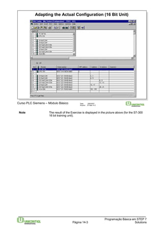 Adapting the Actual Configuration (16 Bit Unit) 
Note The result of the Exercise is displayed in the picture above (for the S7-300 
Programação Básica em STEP 7 
Curso PLC Siemens – Módulo Básico Data: 29/6/2007 
Arquivo: S7-Bas-14.3 
16 bit training unit). 
Página 14-3 Solutions 
 
