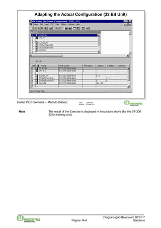 Adapting the Actual Configuration (32 Bit Unit) 
Note The result of the Exercise is displayed in the picture above (for the S7-300 
Programação Básica em STEP 7 
Curso PLC Siemens – Módulo Básico Data: 29/6/2007 
Arquivo: S7-Bas-14.4 
32 bit training unit). 
Página 14-4 Solutions 
 