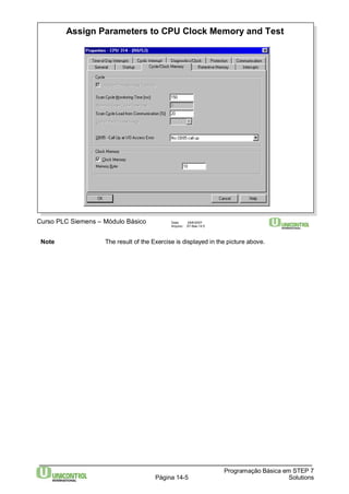 Assign Parameters to CPU Clock Memory and Test 
Note The result of the Exercise is displayed in the picture above. 
Programação Básica em STEP 7 
Curso PLC Siemens – Módulo Básico Data: 29/6/2007 
Arquivo: S7-Bas-14.5 
Página 14-5 Solutions 
 