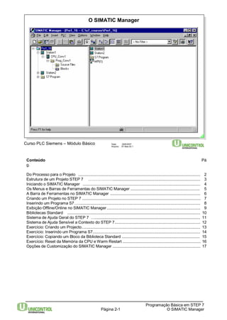 O SIMATIC Manager 
Conteúdo Pá 
g. 
Do Processo para o Projeto ............................................................................................................... 2 
Estrutura de um Projeto STEP 7 ………………................................................................................ 3 
Iniciando o SIMATIC Manager ........................................................................................................... 4 
Os Menus e Barras de Ferramentas do SIMATIC Manager ............................................................... 5 
A Barra de Ferramentas no SIMATIC Manager .................................................................................. 6 
Criando um Projeto no STEP 7 ............................................................................................................ 7 
Inserindo um Programa S7…............................................................................................................... 8 
Exibição Offline/Online no SIMATIC Manager ..................................................................................... 9 
Bibliotecas Standard ......................................................................................................................... 10 
Sistema de Ajuda Geral do STEP 7 …................................................................................................ 11 
Sistema de Ajuda Sensível a Contexto do STEP 7.............................................................................. 12 
Exercício: Criando um Projecto............................................................................................................ 13 
Exercício: Inserindo um Programa S7.................................................................................................. 14 
Exercício: Copiando um Bloco da Biblioteca Standard ....................................................................... 15 
Exercício: Reset da Memória da CPU eWarm Restart ....................................................................... 16 
Opções de Customização do SIMATIC Manager ................................................................................ 17 
Página 2-1 
Programação Básica em STEP 7 
O SIMATIC Manager 
Curso PLC Siemens – Módulo Básico Data: 29/6/2007 
Arquivo: S7-Bas-02.1 
 