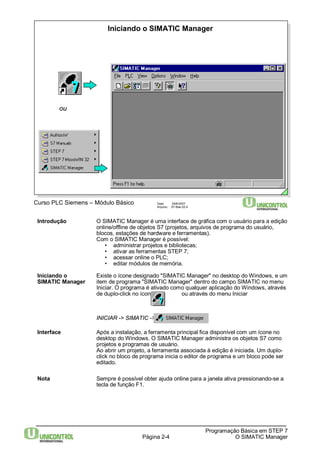 Iniciando o SIMATIC Manager 
Página 2-4 
Programação Básica em STEP 7 
O SIMATIC Manager 
Curso PLC Siemens – Módulo Básico Data: 29/6/2007 
Arquivo: S7-Bas-02.4 
ou 
Introdução O SIMATIC Manager é uma interface de gráfica com o usuário para a edição 
online/offline de objetos S7 (projetos, arquivos de programa do usuário, 
blocos, estações de hardware e ferramentas). 
Com o SIMATIC Manager é possível: 
• administrar projetos e bibliotecas; 
• ativar as ferramentas STEP 7; 
• acessar online o PLC; 
• editar módulos de memória. 
Iniciando o Existe o ícone designado "SIMATIC Manager" no desktop doWindows, e um 
SIMATIC Manager item de programa "SIMATIC Manager" dentro do campo SIMATIC no menu 
Iniciar. O programa é ativado como qualquer aplicação doWindows, através 
de duplo-click no ícone ou através do menu Iniciar 
INICIAR -> SIMATIC -> 
Interface Após a instalação, a ferramenta principal fica disponível com um ícone no 
desktop doWindows. O SIMATIC Manager administra os objetos S7 como 
projetos e programas de usuário. 
Ao abrir um projeto, a ferramenta associada à edição é iniciada. Um duplo-click 
no bloco de programa inicia o editor de programa e um bloco pode ser 
editado. 
Nota Sempre é possível obter ajuda online para a janela ativa pressionando-se a 
tecla de função F1. 
 