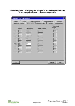 Recording and Displaying the Weight of the Transported Parts 
CPU-Properties: OB 35 Execution Interval 
Programação Básica em STEP 7 
Página 14-37 Solutions 
 