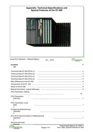 Appendix: Technical Specifications and 
Special Features of the S7-400 
Curso PLC Siemens – Módulo Básico Data: 29/6/2007 
Arquivo: S7-Bas-15.1 
Contents P 
Programação Básica em STEP 7 
Tech. Data, Página 15-1 Special Features S7-400 
age 
Technical Data S7-300 CPUs (1) ................................................................................................... 2 
Technical Data S7-300 CPUs (2) .................................................................................................... 3 
Technical Data S7-400 CPUs (1) ................................................................................................... 4 
Technical Data S7-400 CPUs (2) ................................................................................................... 5 
Main Differences to the S7-300 ................................................................................................. 6 
Components of the S7- 400 .............................................................................................................. 7 
Racks of the S7-400 ………………................................................................................................... 8 
Module Parameters: Logical Addresses ........................................................................................... 9 
CPU Parameters: Startup 
................................................................................................................ 10 
CPU Parameters: 
Interrupts .............................................................................................................. 1 
1 
CPU Parameters: Local 
Data ........................................................................................................... 1 
2 
Configuring Multicomputing 
Operation ............................................................................................. 1 
3 
SFC 35 for Synchronization in Multicomputing 
Operation ................................................................ 1 
4 
Remove and Insert 
Interrupt ............................................................................................................. 1 
5 
 