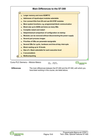 Main Differences to the S7-300 
q Larger memory and more I/Q/M/T/C 
q Addresses of input/output modules selectable 
q Can connect EUs fromS5 and use S5 CP/IP modules 
q More systemfunctions, e.g. programmed block communication 
q Block size up to 64KB and twice as many DBs 
q Complete restart and restart 
q Setpoint/actual comparison of configuration on startup 
q Modules can be removed without disconnecting the power supply 
q Several part process images 
q Priorities of OBs are parameter-assignable 
q Several OBs for cyclic, hardware and time-of-day interrupts 
q Block nesting up to 16 levels 
q Size of L Stack selectable for each execution level 
q 4 accumulators 
q Multicomputimg 
Curso PLC Siemens – Módulo Básico Data: 29/6/2007 
Arquivo: S7-Bas-15.6 
Differences The main differences between the S7-400 and the S7-300, with which you 
have been working in this course, are listed above. 
Programação Básica em STEP 7 
Tech. Data, Página 15-6 Special Features S7-400 
 