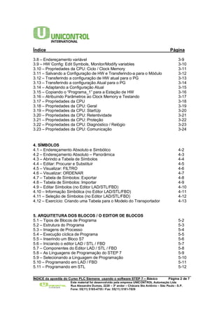 Índice Página 
3.8 – Endereçamento variável 3-9 
3.9 – HW Config: Edit Symbols, Monitor/Modify variables 3-10 
3.10 – Propriedades da CPU: Ciclo / Clock Memory 3-11 
3.11 – Salvando a Configuração de HW e Transferindo-a para o Módulo 3-12 
3.12 – Transferindo a configuração de HW atual para o PG 3-13 
3.13 – Transferindo a configuração Atual para o PG 3-14 
3.14 – Adaptando a Configuração Atual 3-15 
3.15 – Copiando o “Programa_1” para a Estação de HW 3-16 
3.16 – Atribuindo Parâmetros ao Clock Memory e Testando 3-17 
3.17 – Propriedades da CPU 3-18 
3.18 – Propriedades da CPU: Geral 3-19 
3.19 – Propriedades da CPU: StartUp 3-20 
3.20 – Propriedades da CPU: Retentividade 3-21 
3.21 – Propriedades da CPU: Proteção 3-22 
3.22 – Propriedades da CPU: Diagnóstico / Relógio 3-23 
3.23 – Propriedades da CPU: Comunicação 3-24 
4. SÍMBOLOS 
4.1 – Endereçamento Absoluto e Simbólico 4-2 
4.2 – Endereçamento Absoluto – Panorâmica 4-3 
4.3 – Abrindo a Tabela de Símbolos 4-4 
4.4 – Editar: Procurar e Substituir 4-5 
4.5 – Visualizar: FILTRO 4-6 
4.6 – Visualizar: ORDENAR 4-7 
4.7 – Tabela de Símbolos: Exportar 4-8 
4.8 – Tabela de Símbolos: Importar 4-9 
4.9 – Editar Símbolos (no Editor LAD/STL/FBD) 4-10 
4.10 – Informação Simbólica (no Editor LAD/STL/FBD) 4-11 
4.11 – Seleção de Símbolos (no Editor LAD/STL/FBD) 4-12 
4.12 – Exercício: Criando uma Tabela para o Modelo do Transportador 4-13 
5. ARQUITETURA DOS BLOCOS / O EDITOR DE BLOCOS 
5.1 – Tipos de Blocos de Programa 5-2 
5.2 – Estrutura do Programa 5-3 
5.3 – Imagens de Processo 5-4 
5.4 – Execução cíclica de Programa 5-5 
5.5 – Inserindo um Bloco S7 5-6 
5.6 – Iniciando o editor LAD / STL / FBD 5-7 
5.7 – Componentes do Editor LAD / STL / FBD 5-8 
5.8 – As Linguagens de Programação do STEP 7 5-9 
5.9 – Selecionando a Linguagem de Programação 5-10 
5.10 – Programando em LAD / FBD 5-11 
5.11 – Programando em STL 5-12 
______________________________________________________________________________________ 
ÍNDICE da apostila do Curso PLC Siemens usando o software STEP 7 – Básico Página 2 de 7 
Este material foi desenvolvido pela empresa UNICONTROL Automação Ltda 
Rua Alexandre Dumas, 2220 – 3º andar – Chácara Sto Antônio – São Paulo - S.P. 
Fone: 55(11) 5185-4755 / Fax: 55(11) 5181-7839 
 