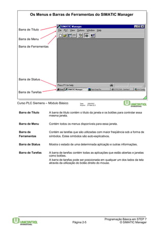 Os Menus e Barras de Ferramentas do SIMATIC Manager 
Página 2-5 
Programação Básica em STEP 7 
O SIMATIC Manager 
Curso PLC Siemens – Módulo Básico Data: 29/6/2007 
Arquivo: S7-Bas-02.5 
Barra de Título 
Barra de Menu 
Barra de Ferramentas 
Barra de Status 
Barra de Tarefas 
Barra de Título A barra de título contém o título da janela e os botões para controlar essa 
mesma janela. 
Barra de Menu Contém todos os menus disponíveis para essa janela. 
Barra de Contém as tarefas que são utilizadas com maior freqüência sob a forma de 
Ferramentas símbolos. Estes símbolos são auto-explicativos. 
Barra de Status Mostra o estado de uma determinada aplicação e outras informações. 
Barra de Tarefas A barra de tarefas contém todas as aplicações que estão abertas e janelas 
como botões. 
A barra de tarefas pode ser posicionada em qualquer um dos lados da tela 
através da utilização do botão direito do mouse. 
 