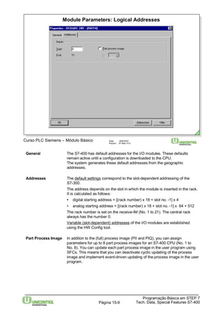 Module Parameters: Logical Addresses 
Curso PLC Siemens – Módulo Básico Data: 29/6/2007 
Arquivo: S7-Bas-15.9 
General The S7-400 has default addresses for the I/O modules. These defaults 
remain active until a configuration is downloaded to the CPU. 
The system generates these default addresses from the geographic 
addresses. 
Addresses The default settings correspond to the slot-dependent addressing of the 
S7-300. 
The address depends on the slot in which the module is inserted in the rack. 
It is calculated as follows: 
• digital starting address = [(rack number) x 18 + slot no. -1] x 4 
• analog starting address = [(rack number) x 18 + slot no. -1] x 64 + 512 
The rack number is set on the receive-IM (No. 1 to 21). The central rack 
always has the number 0. 
Variable (slot-dependent) addresses of the I/O modules are established 
using the HW Config tool. 
Part Process Image In additon to the (full) process image (PII and PIQ), you can assign 
parameters for up to 8 part process images for an S7-400 CPU (No. 1 to 
No. 8). You can update each part process image in the user program using 
SFCs. This means that you can deactivate cyclic updating of the process 
image and implement event-driven updating of the process image in the user 
program. 
Programação Básica em STEP 7 
Tech. Data, Página 15-9 Special Features S7-400 
 
