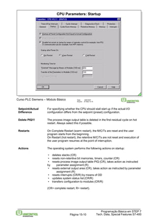 Setpoint/Actual For specifying whether the CPU should stall start up if the actual I/O 
Difference configuration differs from the setpoint (preset) configuration. 
Delete PIQ!!! The process image output table is deleted in the first residual cycle on hot 
Restarts On Complete Restart (warm restart), the M/C/Ts are reset and the user 
program starts from the beginning. 
On Restart (hot restart), the retentive M/C/Ts are not reset and execution of 
the user program resumes at the point of interruption. 
Actions The operating system performs the following actions on startup: 
• deletes stacks (CR) 
• resets non-retentive bit memories, timers, counter (CR) 
• resets process image output table PIQ (CR), takes action as instructed 
by parameter assignment (R) 
• resets external output area (CR), takes action as instructed by parameter 
• resets interrupts (CR/R) by means of OD 
• updates system status list (CR/R) 
• transfers configuration to modules (CR/R) 
(CR= complete restart, R= restart). 
Programação Básica em STEP 7 
CPU Parameters: Startup 
Curso PLC Siemens – Módulo Básico Data: 29/6/2007 
Arquivo: S7-Bas-15.10 
restart. Always select this if possible. 
assignment (R) 
Tech. Data, Página 15-10 Special Features S7-400 
 