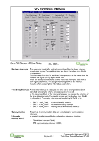 CPU Parameters: Interrupts 
Curso PLC Siemens – Módulo Básico Data: 29/6/2007 
Arquivo: S7-Bas-15.11 
Hardware Interrupts This parameter block is for setting the priorities of the hardware interrupt 
organization blocks. Permissible entries are 0 and the values from 2 to 24 
(0 = deselect). 
Priorities range from 1 to 24 and if two interrupts occur at the same time, the 
one with the higher priority is processed first. 
There are 8 independent of one another hardware interrupts, each with its 
own organization block. You assign the interrupt OBs to the interrupt 
modules when assigning the I/O module parameters. 
Time-Delay Interrupts A time-delay interrupt is a delayed one-time call of an organization block 
activated, for example, when a process signal is received. 
In this parameter block of the Interrupts tab page you can set the priorities of 
the time-delay interrupts. Permissible entries are 0 and values from 2 to 24 
(0 = Deselect). Time-delay interrupts are handled by SFCs 32 to 34. 
• SFC32 "SRT_DINT" = Start time-delay interrupt. 
• SFC33 "CAN_DINT" = Cancel time-delay interrupt 
• SFC34 "QRY_DINT" = Query status of time-delay interrupt 
Communication The arrival of communication data can be indicated by communication 
Programação Básica em STEP 7 
Tech. Data, Página 15-11 Special Features S7-400 
interrupts 
Interrupts to enable the data received to be evaluated as quickly as possible. 
(coming soon) 
• Global Data interrupt (OB50) 
• SFB communication interrupt (OB51) 
 