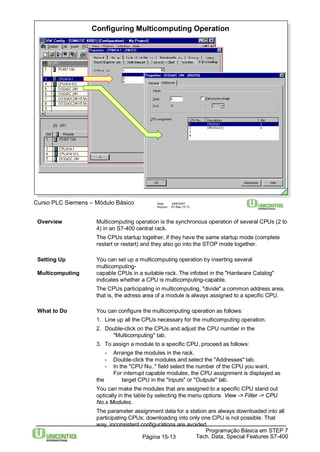 Configuring Multicomputing Operation 
Overview Multicomputing operation is the synchronous operation of several CPUs (2 to 
4) in an S7-400 central rack. 
The CPUs startup together, if they have the same startup mode (complete 
restart or restart) and they also go into the STOP mode together. 
Setting Up You can set up a multicomputing operation by inserting several 
Programação Básica em STEP 7 
Curso PLC Siemens – Módulo Básico Data: 29/6/2007 
Arquivo: S7-Bas-15.13 
Tech. Data, Página 15-13 Special Features S7-400 
multicomputing- 
Multicomputing capable CPUs in a suitable rack. The infotext in the "Hardware Catalog" 
indicates whether a CPU is multicomputing-capable. 
The CPUs participating in multicomputing, "divide" a common address area, 
that is, the adress area of a module is always assigned to a specific CPU. 
What to Do You can configure the multicomputing operation as follows: 
1. Line up all the CPUs necessary for the multicomputing operation. 
2. Double-click on the CPUs and adjust the CPU number in the 
"Multicomputing" tab. 
3. To assign a module to a specific CPU, proceed as follows: 
- Arrange the modules in the rack. 
- Double-click the modules and select the "Addresses" tab. 
- In the "CPU Nu.." field select the number of the CPU you want. 
For interrupt capable modules, the CPU assignment is displayed as 
the target CPU in the "Inputs" or "Outputs" tab. 
You can make the modules that are assigned to a specific CPU stand out 
optically in the table by selecting the menu options View -> Filter -> CPU 
No.x Modules. 
The parameter assignment data for a station are always downloaded into all 
participating CPUs; downloading into only one CPU is not possible. That 
way, inconsistent configurations are avoided. 
 
