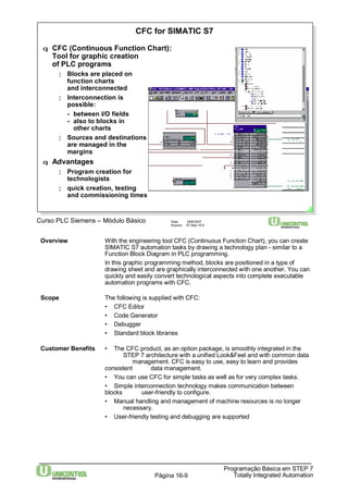 CFC for SIMATIC S7 
q CFC (Continuous Function Chart): 
Tool for graphic creation 
of PLC programs 
¦ Blocks are placed on 
function charts 
and interconnected 
¦ Interconnection is 
possible: 
- between I/O fields 
- also to blocks in 
other charts 
¦ Sources and destinations 
are managed in the 
margins 
Curso PLC Siemens – Módulo Básico Data: 29/6/2007 
Arquivo: S7-Bas-16.9 
Overview With the engineering tool CFC (Continuous Function Chart), you can create 
SIMATIC S7 automation tasks by drawing a technology plan - similar to a 
Function Block Diagram in PLC programming. 
In this graphic programming method, blocks are positioned in a type of 
drawing sheet and are graphically interconnected with one another. You can 
quickly and easily convert technological aspects into complete executable 
automation programs with CFC. 
Customer Benefits • The CFC product, as an option package, is smoothly integrated in the 
STEP 7 architecture with a unified Look&Feel and with common data 
management. CFC is easy to use, easy to learn and provides 
consistent data management. 
• You can use CFC for simple tasks as well as for very complex tasks. 
• Simple interconnection technology makes communication between 
blocks user-friendly to configure. 
• Manual handling and management of machine resources is no longer 
Programação Básica em STEP 7 
Scope The following is supplied with CFC: 
• CFC Editor 
• Code Generator 
• Debugger 
• Standard block libraries 
Totally Página 16-9 Integrated Automation 
necessary. 
• User-friendly testing and debugging are supported 
q Advantages 
¦ Programcreation for 
technologists 
¦ quick creation, testing 
and commissioning times 
 