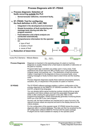 Process Diagnosis with S7- PDIAG 
q Process diagnosis: Detection of 
faults occurring outside the PLC 
¦ Sensor/actuator defective, movement faulty, 
Curso PLC Siemens – Módulo Básico Data: 29/6/2007 
Arquivo: S7-Bas-16.11 
Message 
I1.0 I1.1 Q1.0 
Process Diagnosis Diagnosis is important in the operating phase of a plant or machine. 
Diagnosis is usually initiated when a fault leads to standstill or malfunction of 
the plant or machine. 
Programmable logic controllers are widely used in many areas. Field 
experience has proven that over 98% of faults occur in the peripherals 
(magnet valves, end switches, etc.). The distribution of fault occurrences 
makes it meaningful for the diagnosis to focus on process faults, since 
missing messages or faulty functions lead to down-times and the resulting 
costs. 
Process diagnosis diagnoses exactly these external components (sensors, 
actuators, etc.) or sequences in the process of a plant or machine. 
S7-PDIAG The S7-PDIAG software package enables a uniform configuration of the 
process diagnosis for the SIMATIC S7-300/400 controllers in the LAD, FBD 
and STL programming languages. 
You can already define signal monitoring routines including first-up signal 
acquisition and criteria analysis and input the associated message texts 
while or after creating the user program in the LAD, FBD or STL 
programming languages. PDIAG automatically generates monitoring blocks 
which you must call in your user program. 
At every call, the fault conditions are checked and in case of an error, the 
relevant process values are acquired and sent to the display device for the 
criteria analysis. 
For the configuration of the operator panel, S7-PDIAG stores the process 
diagnosis data in a shared database. This data can then be accessed by the 
OP configuration software SIMATIC ProTool with the option package 
ProAgent and be made available for display on the operator panel. 
Programação Básica em STEP 7 
Totally Página 16-11 Integrated Automation 
... 
q S7- PDIAG: Tool for configuring 
the fault definition in STL, LAD, FBD 
¦ Integrated in the development environment 
¦ Simple formulation of fault monitoring and 
message texts (during and after the 
programsession) 
¦ Fault detection and criteria analysis are 
conducted automatically 
¦ Comprehensive information for the operator 
on: 
§ type of fault 
§ location of fault 
§ cause of fault 
q Reduction of down-time 
 