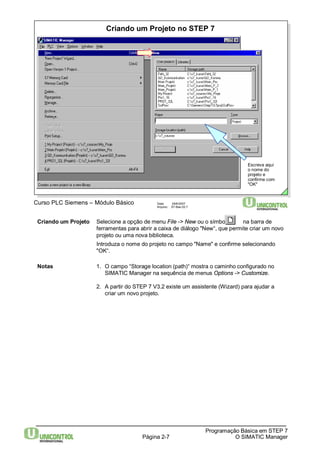Criando um Projeto no STEP 7 
Página 2-7 
Programação Básica em STEP 7 
O SIMATIC Manager 
Curso PLC Siemens – Módulo Básico Data: 29/6/2007 
Arquivo: S7-Bas-02.7 
Escreva aqui 
o nome do 
projeto e 
confirme com 
"OK" 
Criando um Projeto Selecione a opção de menu File -> New ou o símbolo na barra de 
ferramentas para abrir a caixa de diálogo "New“, que permite criar um novo 
projeto ou uma nova biblioteca. 
Introduza o nome do projeto no campo "Name" e confirme selecionando 
"OK“. 
Notas 1. O campo “Storage location (path)“ mostra o caminho configurado no 
SIMATIC Manager na sequência de menus Options -> Customize. 
2. A partir do STEP 7 V3.2 existe um assistente (Wizard) para ajudar a 
criar um novo projeto. 
 