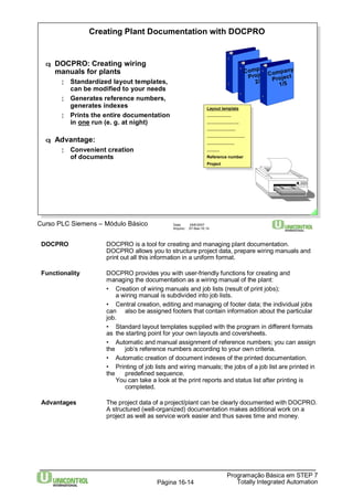 Creating Plant Documentation with DOCPRO 
q DOCPRO: Creating wiring 
manuals for plants 
¦ Standardized layout templates, 
can be modified to your needs 
¦ Generates reference numbers, 
generates indexes 
¦ Prints the entire documentation 
in one run (e. g. at night) 
Curso PLC Siemens – Módulo Básico Data: 29/6/2007 
Company 
Project 
Layout template 
..................... 
............................ 
......................... 
................................. 
........................ 
........... 
Reference number 
Project 
Arquivo: S7-Bas-16.14 
DOCPRO DOCPRO is a tool for creating and managing plant documentation. 
DOCPRO allows you to structure project data, prepare wiring manuals and 
print out all this information in a uniform format. 
Functionality DOCPRO provides you with user-friendly functions for creating and 
managing the documentation as a wiring manual of the plant: 
• Creation of wiring manuals and job lists (result of print jobs); 
a wiring manual is subdivided into job lists. 
• Central creation, editing and managing of footer data; the individual jobs 
can also be assigned footers that contain information about the particular 
job. 
• Standard layout templates supplied with the program in different formats 
as the starting point for your own layouts and coversheets. 
• Automatic and manual assignment of reference numbers; you can assign 
the job‘s reference numbers according to your own criteria. 
• Automatic creation of document indexes of the printed documentation. 
• Printing of job lists and wiring manuals; the jobs of a job list are printed in 
the predefined sequence. 
You can take a look at the print reports and status list after printing is 
Programação Básica em STEP 7 
Totally Página 16-14 Integrated Automation 
completed. 
Advantages The project data of a project/plant can be clearly documented with DOCPRO. 
A structured (well-organized) documentation makes additional work on a 
project as well as service work easier and thus saves time and money. 
q Advantage: 
¦ Convenient creation 
of documents 
Layout template 
..................... 
............................ 
......................... 
................................. 
........................ 
........... 
Reference number 
Project 
2/5 
Company 
Project 
1/5 
 