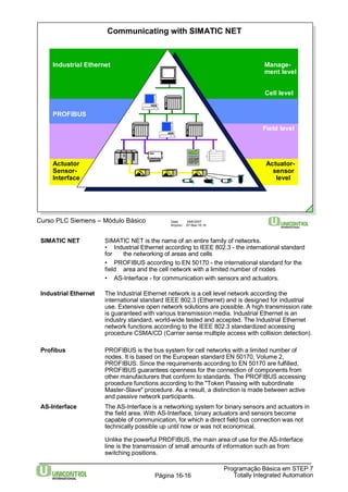 Communicating with SIMATIC NET 
Manage-ment 
level 
Cell level 
Field level 
Actuator-sensor 
level 
Programação Básica em STEP 7 
Curso PLC Siemens – Módulo Básico Data: 29/6/2007 
Arquivo: S7-Bas-16.16 
Totally Página 16-16 Integrated Automation 
Industrial Ethernet 
PROFIBUS 
Actuator 
Sensor- 
Interface 
SIMATIC NET SIMATIC NET is the name of an entire family of networks. 
• Industrial Ethernet according to IEEE 802.3 - the international standard 
for the networking of areas and cells 
• PROFIBUS according to EN 50170 - the international standard for the 
field area and the cell network with a limited number of nodes 
• AS-Interface - for communication with sensors and actuators. 
Industrial Ethernet The Industrial Ethernet network is a cell level network according the 
international standard IEEE 802.3 (Ethernet) and is designed for industrial 
use. Extensive open network solutions are possible. A high transmission rate 
is guaranteed with various transmission media. Industrial Ethernet is an 
industry standard, world-wide tested and accepted. The Industrial Ethernet 
network functions according to the IEEE 802.3 standardized accessing 
procedure CSMA/CD (Carrier sense multiple access with collision detection). 
Profibus PROFIBUS is the bus system for cell networks with a limited number of 
nodes. It is based on the European standard EN 50170, Volume 2, 
PROFIBUS. Since the requirements according to EN 50170 are fulfilled, 
PROFIBUS guarantees openness for the connection of components from 
other manufacturers that conform to standards. The PROFIBUS accessing 
procedure functions according to the "Token Passing with subordinate 
Master-Slave" procedure. As a result, a distinction is made between active 
and passive network participants. 
AS-Interface The AS-Interface is a networking system for binary sensors and actuators in 
the field area. With AS-Interface, binary actuators and sensors become 
capable of communication, for which a direct field bus connection was not 
technically possible up until now or was not economical. 
Unlike the powerful PROFIBUS, the main area of use for the AS-Interface 
line is the transmission of small amounts of information such as from 
switching positions. 
 