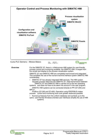 Operator Control and Process Monitoring with SIMATIC HMI 
Curso PLC Siemens – Módulo Básico Data: 29/6/2007 
Overview For the SIMATIC S7, there is a field-proven HMI systemfor user-friendly 
process control and monitoring available, the SIMATIC HMI. It ranges from 
the simple text display to the process visualization system. 
SIMATIC S7 and SIMATIC HMI are completely harmonized and integrated. 
This simplifies the use of the human-machine interface system SIMATIC HMI 
considerably. 
• SIMATIC S7 has already integrated HMI services. The HMI system 
requests process data from the SIMATIC S7. Data transmission between 
SIMATIC S7 and SIMATIC HMI is carried out by the two operating 
systems and does not have to be taken into account in the user program. 
SIMATIC HMI systems can be connected directly to PPI (S7-200) and 
Programação Básica em STEP 7 
Totally Página 16-17 Integrated Automation 
MPI or 
Profibus (S7-300 and S7-400). Operation using PROFIBUS makes 
process control and monitoring even over greater distances possible. 
• Numerous features from the uniform database and symbols up to the 
same user-friendlyWindows-oriented user interfaces simplify the use of HMI 
systems. 
Arquivo: S7-Bas-16.17 
Process visualization 
system 
SIMATIC WinCC 
SIMATIC Panels 
Configuration and 
visualization software 
SIMATIC ProTool 
 