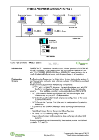 Process Automation with SIMATIC PCS 7 
Engineering System Process terminal 1 Process terminal 2 Process terminal 3 
Terminal bus 
System bus 
WinCC OS WinCC OS-Server 
Introduction SIMATIC PCS 7 represents the new control system generation in SIEMENS. 
It is the consistent, further development and summary of the experiences 
with TELEPERM M, SIMATIC PCS and SIMATIC S5 based systems. As a 
result, it is tailored to the process control system tasks in all industries. 
Engineering The Engineering System can be designed as its own station in the system. It 
System can however also be loaded as a software package in the OS components at 
the same time. 
The Engineering System has the following components: 
• STEP 7 with the SIMATIC Manager, the central database, and with HW 
Config for configuring hardware and networks. It also contains the 
servers, that facilitate consistent configuration between PLC and OS. 
• SCL (Structured Control Language) as PASCAL-similar higher level 
programming language for block generation 
• CFC (Continuous Function Chart) for graphic configuration of the basic 
• SFC (Sequential Function Chart) for graphic configuration of production 
Programação Básica em STEP 7 
S7-400 as 
central unit 
ET 200M 
Field devices 
FM 
SV DP 
FM 
SV DP 
Curso PLC Siemens – Módulo Básico Data: 29/6/2007 
Arquivo: S7-Bas-16.20 
automation functions 
Totally Página 16-20 Integrated Automation 
sequences 
• Expansion of the SIMATIC Manager with a technological hierarchical 
view 
• WinCC (Windows Control Center) for OS configuration 
• DOCPRO for documenting configuration data 
• Import–/Export wizard for bi-directional data exchange with other CAE 
systems 
These components are supplemented by libraries that provide pre-defined 
blocks for PLC and OS. 
 