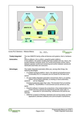 Summary 
WinCC PCS 7 
SIMATIC S7 
Curso PLC Siemens – Módulo Básico Data: 29/6/2007 
Arquivo: S7-Bas-16.21 
Totally Integrated The new SIMATIC family unifies all devices and systems, that is, hardware 
Programação Básica em STEP 7 
Totally Página 16-21 Integrated Automation 
as 
Automation well as software, into a uniform, powerful system platform. 
In this platform, the system borders that have existed until now, that is, the 
borders between computer world, PLC world and process control, that is, 
between operator control and monitoring and control, between central and 
distributed automation are overcome. 
Advantages This totally integrated automation offers you, among other things, the 
following advantages: 
• A scalable hardware platform, that is, the optimal (price/performance) 
functionality (PLC or computer) can be chosen for the task to be 
solved. 
• An open totally integrated automation environment, that is, an existing 
system can be easily extended, or existing or future automation 
solutions can be integrated. 
Existing investments retain their value. The transition from an existing 
SIMATIC, TELEPERM or TI environment can be carried out very 
easily. 
• Powerful software increases the productivity in the implementation of a 
project and thus reduces the engineering and life cycle costs. In 
addition, expenses for commissioning, maintenance and service are 
reduced. 
• SIMATIC is based onWindows standards and can thus easily use their 
applications (standard software) and communication mechanisms. 
Engineering 
NET 
NET 
Instrum. Drives 
M 
 