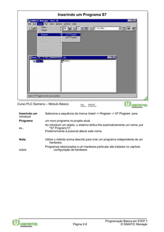 Inserindo um Programa S7 
Página 2-8 
Programação Básica em STEP 7 
O SIMATIC Manager 
Curso PLC Siemens – Módulo Básico Data: 29/6/2007 
Arquivo: S7-Bas-02.8 
Inserindo um Selecione a sequência de menus Insert -> Program-> S7 Program para 
introduzir 
Programa um novo programa no projeto atual. 
Ao introduzir um objeto, o sistema atribui-lhe automaticamente um nome, por 
ex., "S7 Program(1)". 
Posteriormente é possível alterar este nome. 
Nota Utilize o método acima descrito para criar um programa independente de um 
hardware. 
Programas relacionados a um hardware particular são tratados no capítulo 
sobre configuração de hardware. 
 