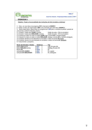 2 
Slide nº 
Curso PLC Siemens – Programação Básica usando o STEP 7 
EXERCÍCIO 1 
Objetivo: Testar a funcionalidade das instruções de bits (contatos e bobinas) 
1- Criar um novo bloco de programa (FC1) chamado de EXERC1 
2 – Editar no bloco de organização (OB1) uma chamada para este bloco (EXERC1) 
3- Dentro deste bloco, desenvolver um programa em LAD para o controle de partida / parada de 
uma bomba, conforme descritivo abaixo: 
3.1- Existirá 1 botão para LIGAR a bomba (botão de pulso – NA do simulador) 
3.2- Existirá 1 botão para DESLIGAR a bomba (botão de pulso – NF do simulador) 
3.3- Quando for dado um pulso no botão LIGAR, ligar a bomba B1 e mantê-la ligada 
3.4- Quando for dado um pulso no botão DESLIGAR, desligar a bomba B1 e mantê-la desligada. 
3.5- Sinalizar através de uma lâmpada do simulador o status de bomba B1 ligada. 
3.6- Sinalizar através de outra lâmpada do simulador o status de bomba B1 desligada. 
3.7- Documentar o programa. 
Sinais de Entradas e Saídas Endereço Tag 
Botão LIGA bomba à I0.0 // Liga_B1pulso NA 
Botão DESLIGA bomba à I0.1 // Desliga_B1pulso NA 
Bomba B1 à Q0.0 // B1 
Lâmpada B1 LIGADA à Q0.1 // B1_Ligada 
Lâmpada B1 DESLIGADA à Q0.2 // B1_Desligada 
 