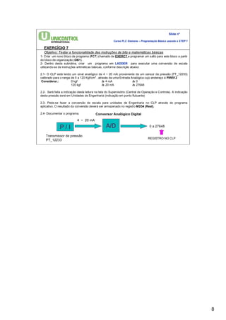 8 
Slide nº 
Curso PLC Siemens – Programação Básica usando o STEP 7 
EXERCÍCIO 7 
Objetivo: Testar a funcionalidade das instruções de bits e matemáticas básicas 
1- Criar um novo bloco de programa (FC7) chamado de EXERC7 e programar um salto para este bloco a partir 
do bloco de organização (OB1). 
2- Dentro desta subrotina, criar um programa em LADDER para executar uma conversão de escala 
utilizando-se de instruções aritméticas básicas, conforme descrição abaixo: 
2.1- O CLP está lendo um sinal analógico de 4 ~ 20 mA proveniente de um sensor de pressão (PT_12233) 
calibrado para o range de 0 a 120 Kgf/cm2 , através de uma Entrada Analógica cujo endereço é PIW512 
Considerar.: 0 kgf à 4 mA à 0 
120 kgf à 20 mA à 27648 
2.2- Será feita a indicação desta leitura na tela do Supervisório (Central de Operação e Controle). A indicação 
desta pressão será em Unidades de Engenharia (indicação em ponto flutuante) 
2.3- Pede-se fazer a conversão de escala para unidades de Engenharia no CLP através do programa 
aplicativo. O resultado da conversão deverá ser armazenado no registro MD34 (Real). 
2.4- Documentar o programa. 
4 ~ 20 mA 
P / I A/D 
0 a 27648 
Transmissor de pressão 
PT_12233 
Conversor Analógico Digital 
REGISTRO NO CLP 
 