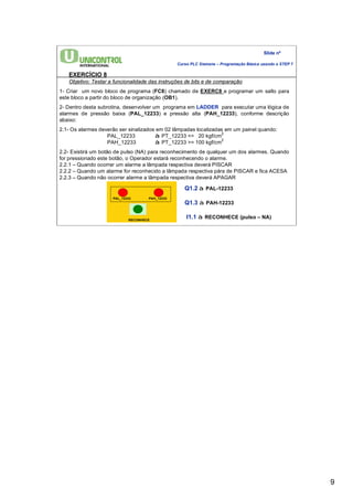 9 
Slide nº 
Curso PLC Siemens – Programação Básica usando o STEP 7 
EXERCÍCIO 8 
Objetivo: Testar a funcionalidade das instruções de bits e de comparação 
1- Criar um novo bloco de programa (FC8) chamado de EXERC8 e programar um salto para 
este bloco a partir do bloco de organização (OB1). 
2- Dentro desta subrotina, desenvolver um programa em LADDER para executar uma lógica de 
alarmes de pressão baixa (PAL_12233) e pressão alta (PAH_12233), conforme descrição 
abaixo: 
2.1- Os alarmes deverão ser sinalizados em 02 lâmpadas localizadas em um painel quando: 
PAL_12233 à PT_12233 <= 20 kgf/cm2 
PAH_12233 à PT_12233 >= 100 kgf/cm2 
2.2- Existirá um botão de pulso (NA) para reconhecimento de qualquer um dos alarmes. Quando 
for pressionado este botão, o Operador estará reconhecendo o alarme. 
2.2.1 – Quando ocorrer um alarme a lâmpada respectiva deverá PISCAR 
2.2.2 – Quando um alarme for reconhecido a lâmpada respectiva pára de PISCAR e fica ACESA 
2.2.3 – Quando não ocorrer alarme a lâmpada respectiva deverá APAGAR 
PAL_12233 PAH_12233 
RECONHECE 
Q1.2 à PAL-12233 
Q1.3 à PAH-12233 
I1.1 à RECONHECE (pulso – NA) 
 