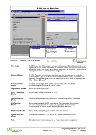 Bibliotecas Standard 
Página 2-10 
Programação Básica em STEP 7 
O SIMATIC Manager 
Curso PLC Siemens – Módulo Básico Data: 29/6/2007 
Arquivo: S7-Bas-02.10 
Introdução As bibliotecas são utilizadas para armazenar blocos que não estão associados a um 
projeto. Os blocos podem ser criados na biblioteca, podem ser copiados para dentro 
e fora dela, porém não podem ser testados. A estrutura da biblioteca é feita de forma 
hierarquizada como na estrutura de um programa. 
Standard Library O STEP 7 contém uma biblioteca standard, que está armazenada na pasta do 
software STEP 7, por ex. C:SiemensStep7S7libsstlib30, após o STEP 7 ter sido 
instalado. É possível acessar os blocos standard a partir do SIMATIC-Manager por 
“File ->Open ->Libraries". 
Communication FCs para comunicação entre a CPU e os I/O distribuídos através de 
Blocks processadores de comunicação com o S7-300. 
Organization Blocks Blocos de Organização (OBs). 
S5-S7 Converting Blocos para converter programas STEP 5. 
Blocks 
TI-S7 Converting Geralmente funções standard úteis, como tratamento de valores analógicos. 
Blocks 
IEC Function Blocos para funções IEC (IEC: International Electrotechnical Commission), 
Blocks tais como processamento de hora e data, operações de comparação, 
processamento de strings e para seleção de máximo e mínimo. 
PID Control Blocks Blocos de Funções (FBs) para controle em malha fechada. 
SystemFunction Funções de Sistema (SFCs) e Blocos de Funções de Sistema (SFBs). 
Blocks 
Nota São adicionadas bibliotecas quando se instala algum software opcional. 
 