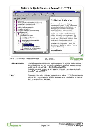 Sistema de Ajuda Sensível a Contexto do STEP 7 
Página 2-12 
Programação Básica em STEP 7 
O SIMATIC Manager 
Curso PLC Siemens – Módulo Básico Data: 29/6/2007 
Arquivo: S7-Bas-02.12 
Context-Sensitive Esta opção permite obter ajuda específica sobre os objetos, blocos, menus 
de comando, diálogos etc. que estão selecionados / ativos ao se acessar a 
seqüência de menus Help - > Context-Sensitive Help. 
Pode-se passar do sistema de ajuda específico para a ajuda geral através 
do botão "Help on STEP 7". 
Nota Pode-se encontrar informações suplementares sobre o STEP 7 nos manuais 
eletrônicos. Estes podem ser abertos ao se escolher a seqüência de menus 
Start -> Simatic -> S7 Manuals. 
 