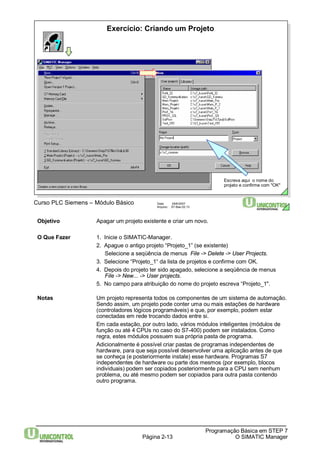 Exercício: Criando um Projeto 
Página 2-13 
Programação Básica em STEP 7 
O SIMATIC Manager 
Curso PLC Siemens – Módulo Básico Data: 29/6/2007 
Arquivo: S7-Bas-02.13 
Escreva aqui o nome do 
projeto e confirme com "OK" 
Objetivo Apagar um projeto existente e criar um novo. 
O Que Fazer 1. Inicie o SIMATIC-Manager. 
2. Apague o antigo projeto “Projeto_1” (se existente) 
Selecione a seqüência de menus File -> Delete -> User Projects. 
3. Selecione “Projeto_1“ da lista de projetos e confirme com OK. 
4. Depois do projeto ter sido apagado, selecione a seqüência de menus 
File -> New... -> User projects. 
5. No campo para atribuição do nome do projeto escreva “Projeto_1". 
Notas Um projeto representa todos os componentes de um sistema de automação. 
Sendo assim, um projeto pode conter uma ou mais estações de hardware 
(controladores lógicos programáveis) e que, por exemplo, podem estar 
conectadas em rede trocando dados entre si. 
Em cada estação, por outro lado, vários módulos inteligentes (módulos de 
função ou até 4 CPUs no caso do S7-400) podem ser instalados. Como 
regra, estes módulos possuem sua própria pasta de programa. 
Adicionalmente é possível criar pastas de programas independentes de 
hardware, para que seja possível desenvolver uma aplicação antes de que 
se conheça (e posteriormente instale) esse hardware. Programas S7 
independentes de hardware ou parte dos mesmos (por exemplo, blocos 
individuais) podem ser copiados posteriormente para a CPU sem nenhum 
problema, ou até mesmo podem ser copiados para outra pasta contendo 
outro programa. 
 