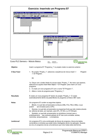 Exercício: Inserindo um Programa S7 
Página 2-14 
Programação Básica em STEP 7 
O SIMATIC Manager 
Curso PLC Siemens – Módulo Básico Data: 29/6/2007 
Arquivo: S7-Bas-02.14 
Objetivo Inserir o programa S7 “Programa_1” no projeto criado no exercício anterior. 
O Que Fazer 1. No projeto “Projeto_1“, selecione a seqüência de menus Insert -> Program 
-> S7 Program. 
ou 
1a. Clique com o botão direito do mouse sobre “Projeto_1”. No menu que aparece, 
selecione as opções Insert New Object -> S7 Program para inserir um novo 
programa. 
2. É criado um novo programa S7 com o nome "S7 Program1“. 
3. Altere o nome do programa para “Programa_1“. 
Resultado É criado um novo programa S7 dentro do projeto “Projeto_1“. É criado 
automaticamente dentro da pasta Blocks do programa um bloco OB1 vazio: 
Notas Um programa S7 contém os seguintes objetos: 
• Blocks, no qual são armazenados os blocos (OBs, FCs, FBs e DBs), e que 
podem ser enviados para a CPU; 
• Sources, no qual são armazenados os programas fonte que são criados através 
de editores de texto, por exemplo, para STL, S7-SCL ou S7-HiGraph; 
• Symbols, no qual são armazenados os simbólicos (nomes) para o 
endereçamento das variáveis globais do S7 tais como entradas, saídas, 
memórias, temporizadores e contadores. 
Lembre-se! Um programa S7 é uma combinação de blocos de programa, blocos de dados, 
comentários e símbolos que estão todos interligados dentro da aplicação. Quando 
se cria um programa cria-se uma estrutura que inclui todas estes elementos. 
 