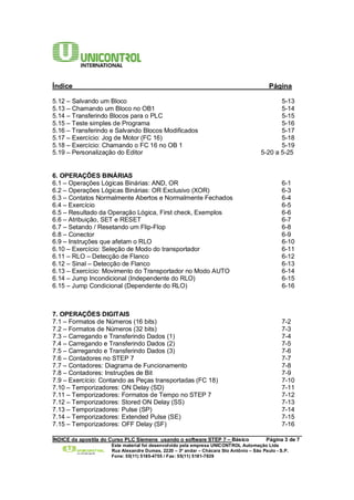 Índice Página 
5.12 – Salvando um Bloco 5-13 
5.13 – Chamando um Bloco no OB1 5-14 
5.14 – Transferindo Blocos para o PLC 5-15 
5.15 – Teste simples de Programa 5-16 
5.16 – Transferindo e Salvando Blocos Modificados 5-17 
5.17 – Exercício: Jog de Motor (FC 16) 5-18 
5.18 – Exercício: Chamando o FC 16 no OB 1 5-19 
5.19 – Personalização do Editor 5-20 a 5-25 
6. OPERAÇÕES BINÁRIAS 
6.1 – Operações Lógicas Binárias: AND, OR 6-1 
6.2 – Operações Lógicas Binárias: OR Exclusivo (XOR) 6-3 
6.3 – Contatos Normalmente Abertos e Normalmente Fechados 6-4 
6.4 – Exercício 6-5 
6.5 – Resultado da Operação Lógica, First check, Exemplos 6-6 
6.6 – Atribuição, SET e RESET 6-7 
6.7 – Setando / Resetando um Flip-Flop 6-8 
6.8 – Conector 6-9 
6.9 – Instruções que afetam o RLO 6-10 
6.10 – Exercício: Seleção de Modo do transportador 6-11 
6.11 – RLO – Detecção de Flanco 6-12 
6.12 – Sinal – Detecção de Flanco 6-13 
6.13 – Exercício: Movimento do Transportador no Modo AUTO 6-14 
6.14 – Jump Incondicional (Independente do RLO) 6-15 
6.15 – Jump Condicional (Dependente do RLO) 6-16 
7. OPERAÇÕES DIGITAIS 
7.1 – Formatos de Números (16 bits) 7-2 
7.2 – Formatos de Números (32 bits) 7-3 
7.3 – Carregando e Transferindo Dados (1) 7-4 
7.4 – Carregando e Transferindo Dados (2) 7-5 
7.5 – Carregando e Transferindo Dados (3) 7-6 
7.6 – Contadores no STEP 7 7-7 
7.7 – Contadores: Diagrama de Funcionamento 7-8 
7.8 – Contadores: Instruções de Bit 7-9 
7.9 – Exercício: Contando as Peças transportadas (FC 18) 7-10 
7.10 – Temporizadores: ON Delay (SD) 7-11 
7.11 – Temporizadores: Formatos de Tempo no STEP 7 7-12 
7.12 – Temporizadores: Stored ON Delay (SS) 7-13 
7.13 – Temporizadores: Pulse (SP) 7-14 
7.14 – Temporizadores: Extended Pulse (SE) 7-15 
7.15 – Temporizadores: OFF Delay (SF) 7-16 
______________________________________________________________________________________ 
ÍNDICE da apostila do Curso PLC Siemens usando o software STEP 7 – Básico Página 3 de 7 
Este material foi desenvolvido pela empresa UNICONTROL Automação Ltda 
Rua Alexandre Dumas, 2220 – 3º andar – Chácara Sto Antônio – São Paulo - S.P. 
Fone: 55(11) 5185-4755 / Fax: 55(11) 5181-7839 
 