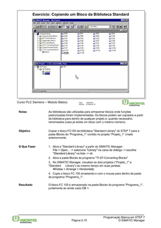 Exercício: Copiando um Bloco da Biblioteca Standard 
Página 2-15 
Programação Básica em STEP 7 
O SIMATIC Manager 
Curso PLC Siemens – Módulo Básico Data: 29/6/2007 
Arquivo: S7-Bas-02.15 
Notas As bibliotecas são utilizadas para armazenar blocos onde funções 
padronizadas foram implementadas. Os blocos podem ser copiados a partir 
da biblioteca para dentro de qualquer projeto e, quando necessário, 
renomeados (caso já exista um bloco com o mesmo número). 
Objetivo Copiar o bloco FC105 da biblioteca "Standard Library" do STEP 7 para a 
pasta Blocks do “Programa_1” contido no projeto “Projeto_1” criado 
anteriormente. 
O Que Fazer 1. Abra a "Standard Library" a partir do SIMATIC Manager: 
File > Open... -> selecione "Library" na caixa de diálogo -> escolha 
"Standard Library" na lista -> ok 
2. Abra a pasta Blocks do programa "TI-S7-Converting Blocks" 
3. No SIMATIC Manager, visualize os dois projetos (“Projeto_1" e 
"Standard Library“) ao mesmo tempo em duas janelas: 
Window > Arrange > Horizontally 
4. Copie o bloco FC 105 arrastando-o com o mouse para dentro da pasta 
de programa "Programa_1“. 
Resultado O bloco FC 105 é armazenado na pasta Blocks do programa "Programa_1“, 
juntamente ao ainda vazio OB 1. 
 