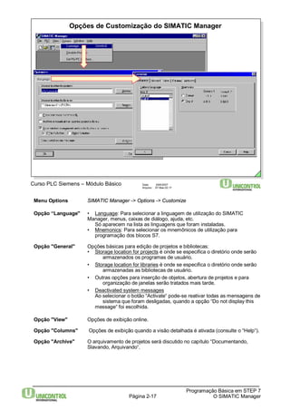 Opções de Customização do SIMATIC Manager 
Página 2-17 
Programação Básica em STEP 7 
O SIMATIC Manager 
Curso PLC Siemens – Módulo Básico Data: 29/6/2007 
Arquivo: S7-Bas-02.17 
Menu Options SIMATIC Manager -> Options -> Customize 
Opção “Language" • Language: Para selecionar a linguagem de utilização do SIMATIC 
Manager, menus, caixas de diálogo, ajuda, etc. 
Só aparecem na lista as linguagens que foram instaladas. 
• Mnemonics: Para selecionar os mnemônicos de utilização para 
programação dos blocos S7. 
Opção "General" Opções básicas para edição de projetos e bibliotecas: 
• Storage location for projects é onde se especifica o diretório onde serão 
armazenados os programas de usuário. 
• Storage location for libraries é onde se especifica o diretório onde serão 
armazenadas as bibliotecas de usuário. 
• Outras opções para inserção de objetos, abertura de projetos e para 
organização de janelas serão tratados mais tarde. 
• Deactivated system messages 
Ao selecionar o botão “Activate“ pode-se reativar todas as mensagens de 
sistema que foram desligadas, quando a opção “Do not display this 
message“ foi escolhida. 
Opção "View" Opções de exibição online. 
Opção "Columns" Opções de exibição quando a visão detalhada é ativada (consulte o “Help“). 
Opção "Archive" O arquivamento de projetos será discutido no capítulo “Documentando, 
Slavando, Arquivando“. 
 