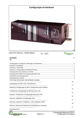 Configuração do Hardware 
Conteúdo P 
ág. 
Configuração do Hardware e Atribuição de Parâmetros...................................................................................... 2 
Inserindo uma Estação ....................................................................................................................................... 3 
Iniciando o HW Config ........................................................................................................................................ 4 
Gerando a Configuração de Hardware Prevista ….............................................................................................. 5 
Endereçamento dos módulos no S7-300 ............................................................................................................ 6 
Endereçamento DI/DO em Configurações Multi-rack .........................................................…............................. 7 
Panorâmica do Endereçamento .......................................................................................................................... 8 
Endereçamento Variável .................................................................................................................................... 9 
HW Config: Edit Symbols, Monitor/Modify Variables 
........................................................................................... 10 
Propriedades da CPU: Ciclo / Clock Memory 
.................................................................….................................. 11 
Salvando a Configuração de HW e Transferindo-a para o Módulo 
...................................................................... 12 
Transferindo a Configuração de HW Atual para o PG 
….…................................................................................. 13 
Exercício: Transferindo a Configuração Atual para o PG 
.…………….................................................................. 14 
Exercício: Adaptando a Configuração Atual 
..........…………………….................................................................. 15 
Exercício: Copiando o “Programa_1” para a Estação de HW 
.............................................................................. 16 
Exercício: Atribuindo Parâmetros ao Clock Memory e Testando 
......................................................................... 17 
Propriedades da 
CPU ......................................................................................................................................... 1 
8 
Propriedades da CPU: Geral 
Página 3-1 
…........…................................................................................................................ 19 
Programação Básica em STEP 7 
Configuração do Hardware 
Curso PLC Siemens – Módulo Básico Data: 29/6/2007 
Arquivo: S7-Bas-03.1 
 