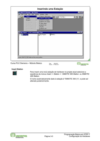 Inserindo uma Estação 
Curso PLC Siemens – Módulo Básico Data: 29/6/2007 
Arquivo: S7-Bas-03.3 
Página 3-3 
Programação Básica em STEP 7 
Configuração do Hardware 
Insert Station 
Para inserir uma nova estação de hardware no projeto atual selecione a 
seqüência de menus Insert -> Station -> SIMATIC 300 Station ou SIMATIC 
400 Station. 
O nome automaticamente dado à estação é "SIMATIC 300 (1)“, e pode ser 
alterado posteriormente. 
 
