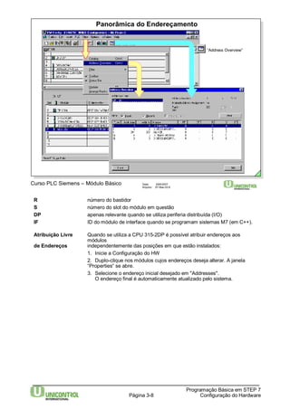 Panorâmica do Endereçamento 
Curso PLC Siemens – Módulo Básico Data: 29/6/2007 
Arquivo: S7-Bas-03.8 
“Address Overview” 
R número do bastidor 
S número do slot do módulo em questão 
DP apenas relevante quando se utiliza periferia distribuída (I/O) 
IF ID do módulo de interface quando se programam sistemas M7 (em C++). 
Atribuição Livre Quando se utiliza a CPU 315-2DP é possível atribuir endereços aos 
Página 3-8 
Programação Básica em STEP 7 
Configuração do Hardware 
módulos 
de Endereços independentemente das posições em que estão instalados: 
1. Inicie a Configuração do HW 
2. Duplo-clique nos módulos cujos endereços deseja alterar. A janela 
“Properties“ se abre. 
3. Selecione o endereço inicial desejado em "Addresses". 
O endereço final é automaticamente atualizado pelo sistema. 
 
