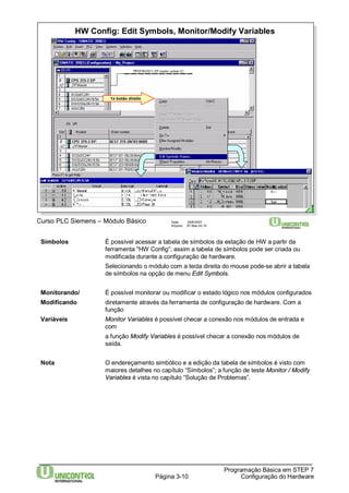 HW Config: Edit Symbols, Monitor/Modify Variables 
Página 3-10 
Programação Básica em STEP 7 
Configuração do Hardware 
Curso PLC Siemens – Módulo Básico Data: 29/6/2007 
Arquivo: S7-Bas-03.10 
1x botão direito 
Símbolos É possível acessar a tabela de símbolos da estação de HW a partir da 
ferramenta "HW Config“; assim a tabela de símbolos pode ser criada ou 
modificada durante a configuração de hardware. 
Selecionando o módulo com a tecla direita do mouse pode-se abrir a tabela 
de símbolos na opção de menu Edit Symbols. 
Monitorando/ É possível monitorar ou modificar o estado lógico nos módulos configurados 
Modificando diretamente através da ferramenta de configuração de hardware. Com a 
função 
Variáveis Monitor Variables é possível checar a conexão nos módulos de entrada e 
com 
a função Modify Variables é possível checar a conexão nos módulos de 
saída. 
Nota O endereçamento simbólico e a edição da tabela de símbolos é visto com 
maiores detalhes no capítulo “Símbolos”; a função de teste Monitor / Modify 
Variables é vista no capítulo “Solução de Problemas”. 
 