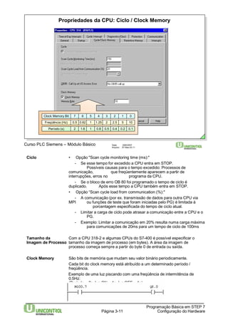 Propriedades da CPU: Ciclo / Clock Memory 
Clock Memory Bit 7 6 5 4 3 2 1 0 
Freqüência (Hz) 0.5 0.62 1 1.25 2 2.5 5 10 
Período (s) 2 1.6 1 0.8 0.5 0.4 0.2 0.1 
Curso PLC Siemens – Módulo Básico Data: 29/6/2007 
Arquivo: S7-Bas-03.11 
Página 3-11 
Programação Básica em STEP 7 
Configuração do Hardware 
Ciclo • Opção "Scan cycle monitoring time (ms):" 
- Se esse tempo for excedido a CPU entra em STOP. 
Possíveis causas para o tempo excedido: Processos de 
comunicação, que freqüentemente aparecem a partir de 
interrupções, erros no programa da CPU. 
- Se o bloco de erro OB 80 foi programado o tempo de ciclo é 
duplicado. Após esse tempo a CPU também entra em STOP. 
• Opção “Scan cycle load from communication (%):" 
- A comunicação (por ex. transmissão de dados para outra CPU via 
MPI ou funções de teste que foram iniciadas pelo PG) é limitada à 
porcentagem especificada do tempo de ciclo atual. 
- Limitar a carga de ciclo pode atrasar a comunicação entre a CPU e o 
PG. 
- Exemplo: Limitar a comunicação em 20% resulta numa carga máxima 
para comunicações de 20ms para um tempo de ciclo de 100ms 
Tamanho da Com a CPU 318-2 e algumas CPUs do S7-400 é possível especificar o 
Imagem de Processo tamanho da imagem de processo (em bytes). A área da imagem de 
processo começa sempre a partir do byte 0 de entrada ou saída. 
Clock Memory São bits de memória que mudam seu valor binário periodicamente. 
Cada bit do clock memory está atribuído a um determinado período / 
freqüência. 
Exemplo de uma luz piscando com uma freqüência de intermitência de 
0.5Hz: 
(Período = 2s, luz ON = 1s, luz OFF = 1s). 
 