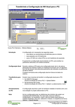 Transferindo a Configuração de HW Atual para o PG 
Curso PLC Siemens – Módulo Básico Data: 29/6/2007 
Arquivo: S7-Bas-03.13 
Introdução A configuração só é necessária nos seguintes casos: 
• para alterar as características pré-definidas para os módulos 
• para estações com I/O distribuído 
• para o S7-400 com várias CPUs ou com bastidores de expansão. 
É possível ler a configuração atual existente na CPU, para analisar os 
parâmetros atribuídos a um sistema existente. 
Configuração Atual Durante o startup a CPU gera uma configuração atual, isto é, ela salva a 
disposição dos módulos e atribui os endereços de acordo com um algoritmo 
fixo. Se não tiverem sido atribuídos parâmetros são utilizados os parâmetros 
de fábrica default. 
O sistema armazena esta configuração atual em blocos de dados de 
sistema. 
Transferência para Existem duas maneiras de transferir a configuração atual para o PG: 
o PG 1. No SIMATIC Manager: 
através da seleção de menus PLC -> Upload Station. 
Página 3-13 
Programação Básica em STEP 7 
Configuração do Hardware 
2. Na ferramenta HW Config: 
através da seleção de menus PLC -> Upload ou selecionando o ícone 
. 
Armazenamento A configuração atual lida a partir do hardware instalado é inserida como uma 
no PG nova estação no projeto selecionado no PG. 
Nota Ao ler a configuração atual, as referências dos módulos não podem ser 
completamente identificadas. Por esta razão, deve-se verificar a 
configuração e, se necessário, inserir o tipo de módulo exato dentre os 
módulos existentes. Para isso, selecione o módulo, e a seqüência de menus 
Options -> Specify Module. 
 