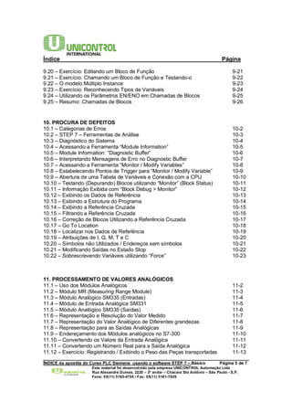 Índice Página 
9.20 – Exercício: Editando um Bloco de Função 9-21 
9.21 – Exercício: Chamando um Bloco de Função e Testando-o 9-22 
9.22 – O modelo Múltiplo Instance 9-23 
9.23 – Exercício: Reconhecendo Tipos de Variáveis 9-24 
9.24 – Utilizando os Parâmetros EN/ENO em Chamadas de Blocos 9-25 
9.25 – Resumo: Chamadas de Blocos 9-26 
10. PROCURA DE DEFEITOS 
10.1 – Categorias de Erros 10-2 
10.2 – STEP 7 – Ferramentas de Análise 10-3 
10.3 – Diagnóstico do Sistema 10-4 
10.4 – Acessando a Ferramenta “Module Information” 10-5 
10.5 – Module Information: “Diagnostic Buffer” 10-6 
10.6 – Interpretando Mensagens de Erro no Diagnostic Buffer 10-7 
10.7 – Acessando a Ferramenta “Monitor / Modify Variables” 10-8 
10.8 – Estabelecendo Pontos de Trigger para “Monitor / Modify Variable” 10-9 
10.9 – Abertura de uma Tabela de Variáveis e Conexão com a CPU 10-10 
10.10 – Testando (Depurando) Blocos utilizando “Monitor” (Block Status) 10-11 
10.11 – Informação Exibida com “Block Debug > Monitor” 10-12 
10.12 – Exibindo os Dados de Referência 10-13 
10.13 – Exibindo a Estrutura do Programa 10-14 
10.14 – Exibindo a Referência Cruzada 10-15 
10.15 – Filtrando a Referência Cruzada 10-16 
10.16 – Correção de Blocos Utilizando a Referência Cruzada 10-17 
10.17 – Go To Location 10-18 
10.18 – Localizar nos Dados de Referência 10-19 
10.19 – Atribuições de I, Q, M, T e C 10-20 
10.20 – Símbolos não Utilizados / Endereços sem símbolos 10-21 
10.21 – Modificando Saídas no Estado Stop 10-22 
10.22 – Sobrescrevendo Variáveis utilizando “Force” 10-23 
11. PROCESSAMENTO DE VALORES ANALÓGICOS 
11.1 – Uso dos Módulos Analógicos 11-2 
11.2 – Módulo MR (Measuring Range Module) 11-3 
11.3 – Módulo Analógico SM335 (Entradas) 11-4 
11.4 – Módulo de Entrada Analógica SM331 11-5 
11.5 – Módulo Analógico SM335 (Saídas) 11-6 
11.6 – Representação e Resolução do Valor Medido 11-7 
11.7 – Representação do Valor Analógico de Diferentes grandezas 11-8 
11.8 – Representação para as Saídas Analógicas 11-9 
11.9 – Endereçamento dos Módulos analógicos no S7-300 11-10 
11.10 – Convertendo os Valore da Entrada Analógica 11-11 
11.11 – Convertendo um Número Real para a Saída Analógica 11-12 
11.12 – Exercício: Registrando / Exibindo o Peso das Peças transportadas 11-13 
______________________________________________________________________________________ 
ÍNDICE da apostila do Curso PLC Siemens usando o software STEP 7 – Básico Página 5 de 7 
Este material foi desenvolvido pela empresa UNICONTROL Automação Ltda 
Rua Alexandre Dumas, 2220 – 3º andar – Chácara Sto Antônio – São Paulo - S.P. 
Fone: 55(11) 5185-4755 / Fax: 55(11) 5181-7839 
 