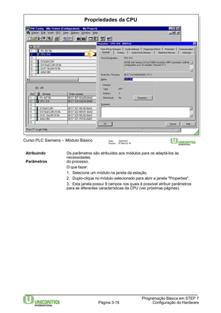 Propriedades da CPU 
2x 
Curso PLC Siemens – Módulo Básico Data: 29/6/2007 
Arquivo: S7-Bas-03.18 
Atribuindo Os parâmetros são atribuídos aos módulos para os adaptá-los às 
Página 3-18 
Programação Básica em STEP 7 
Configuração do Hardware 
necessidades 
Parâmetros do processo. 
O que fazer: 
1. Selecione um módulo na janela da estação. 
2. Duplo-clique no módulo selecionado para abrir a janela "Properties". 
3. Esta janela possui 9 campos nos quais é possível atribuir parâmetros 
para as diferentes características da CPU (ver próximas páginas). 
 