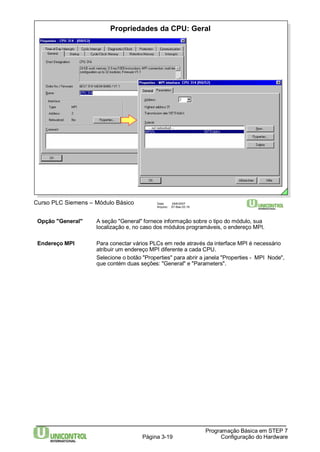 Propriedades da CPU: Geral 
Opção "General" A seção "General" fornece informação sobre o tipo do módulo, sua 
localização e, no caso dos módulos programáveis, o endereço MPI. 
Endereço MPI Para conectar vários PLCs em rede através da interface MPI é necessário 
atribuir um endereço MPI diferente a cada CPU. 
Selecione o botão "Properties" para abrir a janela "Properties - MPI Node", 
que contém duas seções: "General" e "Parameters". 
Página 3-19 
Programação Básica em STEP 7 
Configuração do Hardware 
Curso PLC Siemens – Módulo Básico Data: 29/6/2007 
Arquivo: S7-Bas-03.19 
 