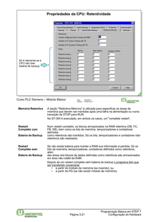 Propriedades da CPU: Retentividade 
Curso PLC Siemens – Módulo Básico Data: 29/6/2007 
Arquivo: S7-Bas-03.21 
Memória Retentiva A seção "Retentive Memory" é utilizada para especificar as áreas de 
memória que devem ser mantidas após uma falha na alimentação ou numa 
transição de STOP para RUN. 
No S7-300 é executado, em ambos os casos, um "complete restart“. 
Restart Num restart completo, os blocos armazenados na RAM retentiva (OB, FC, 
Completo com FB, DB), bem como os bits de memória, temporizadores e contadores 
Página 3-21 
Programação Básica em STEP 7 
Configuração do Hardware 
definidos 
Bateria de Backup como retentivos são mantidos. Só os bits, temporizadores e contadores não-retentivos 
são resetados. 
Restart Se não existe bateria para manter a RAM sua informação é perdida. Só os 
Completo sem bits de memória, temporizadores, contadores definidos como retentivos, 
além 
Bateria de Backup das áreas dos blocos de dados definidas como retentivas são armazenados 
em área não-volátil da RAM. 
Depois de um restart completo sem bateria de backup o programa tem que 
ser transferido novamente: 
• a partir do módulo de memória (se inserido); ou 
• a partir do PG (se não existir módulo de memória). 
Só é relevante se a 
CPU não tiver 
bateria de backup 
 