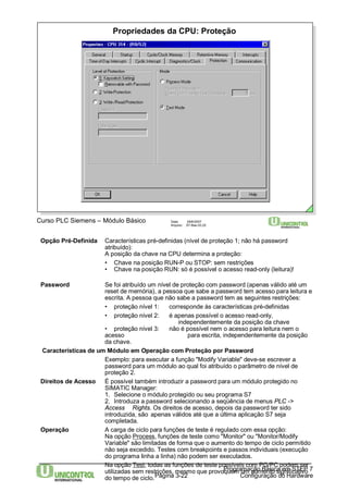 Propriedades da CPU: Proteção 
Opção Pré-Definida Características pré-definidas (nível de proteção 1; não há password 
atribuído): 
A posição da chave na CPU determina a proteção: 
• Chave na posição RUN-P ou STOP: sem restrições 
• Chave na posição RUN: só é possível o acesso read-only (leitura)! 
Password Se foi atribuído um nível de proteção com password (apenas válido até um 
reset de memória), a pessoa que sabe a password tem acesso para leitura e 
escrita. A pessoa que não sabe a password tem as seguintes restrições: 
• proteção nível 1: corresponde às características pré-definidas 
• proteção nível 2: é apenas possível o acesso read-only, 
independentemente da posição da chave 
• proteção nível 3: não é possível nem o acesso para leitura nem o 
acesso para escrita, independentemente da posição 
da chave. 
Características de um Módulo em Operação com Proteção por Password 
Exemplo: para executar a função "Modify Variable" deve-se escrever a 
password para um módulo ao qual foi atribuído o parâmetro de nível de 
proteção 2. 
Direitos de Acesso É possível também introduzir a password para um módulo protegido no 
SIMATIC Manager: 
1. Selecione o módulo protegido ou seu programa S7 
2. Introduza a password selecionando a seqüência de menus PLC -> 
Access Rights. Os direitos de acesso, depois da password ter sido 
introduzida, são apenas válidos até que a última aplicação S7 seja 
completada. 
Operação A carga de ciclo para funções de teste é regulado com essa opção: 
Na opção Process, funções de teste como "Monitor" ou "Monitor/Modify 
Variable" são limitadas de forma que o aumento do tempo de ciclo permitido 
não seja excedido. Testes com breakpoints e passos individuais (execução 
do programa linha a linha) não podem ser executados. 
Na opção Test, todas as funções de teste possíveis com PG/PCpodem ser 
utilizadas sem restrições, mesmo que provoquem um aumento significativo 
do tempo de ciclo. 
Página 3-22 
Programação Básica em STEP 7 
Configuração do Hardware 
Curso PLC Siemens – Módulo Básico Data: 29/6/2007 
Arquivo: S7-Bas-03.22 
 